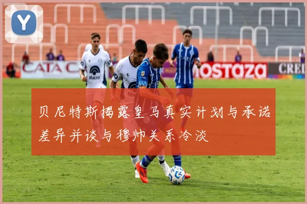 贝尼特斯揭露皇马真实计划与承诺差异并谈与穆帅关系冷淡