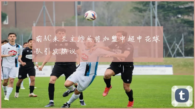 前AC米兰主帅或将加盟中超申花球队引发热议
