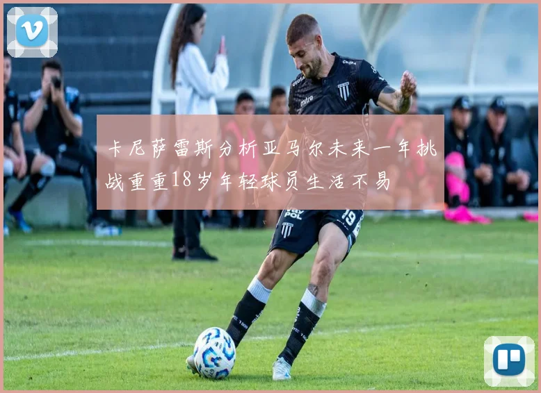 卡尼萨雷斯分析亚马尔未来一年挑战重重18岁年轻球员生活不易