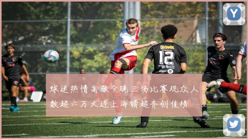 球迷热情高涨今晚三场比赛观众人数超六万大连上海赣超齐创佳绩