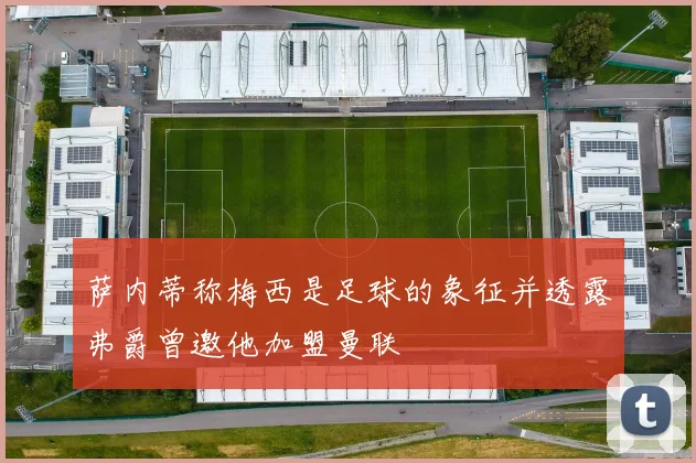 萨内蒂称梅西是足球的象征并透露弗爵曾邀他加盟曼联