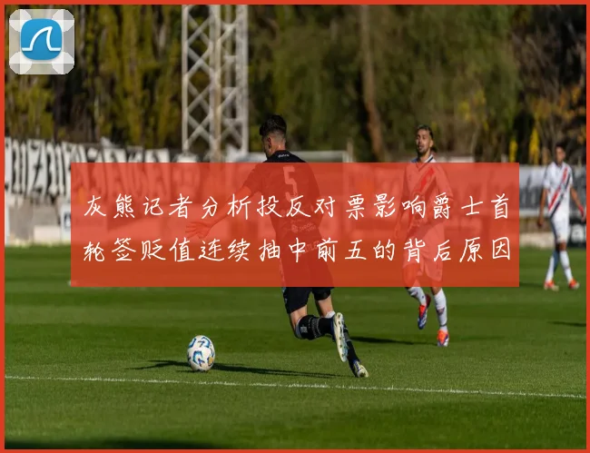 灰熊记者分析投反对票影响爵士首轮签贬值连续抽中前五的背后原因