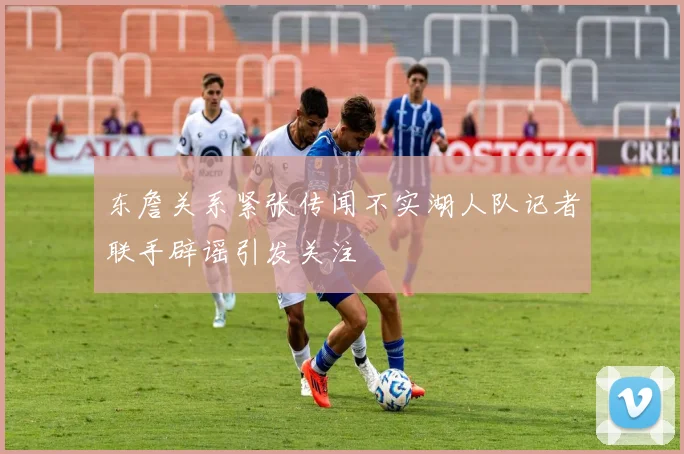 东詹关系紧张传闻不实湖人队记者联手辟谣引发关注