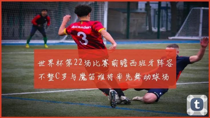 世界杯第22场比赛前瞻西班牙阵容不整C罗与魔笛谁将率先舞动球场