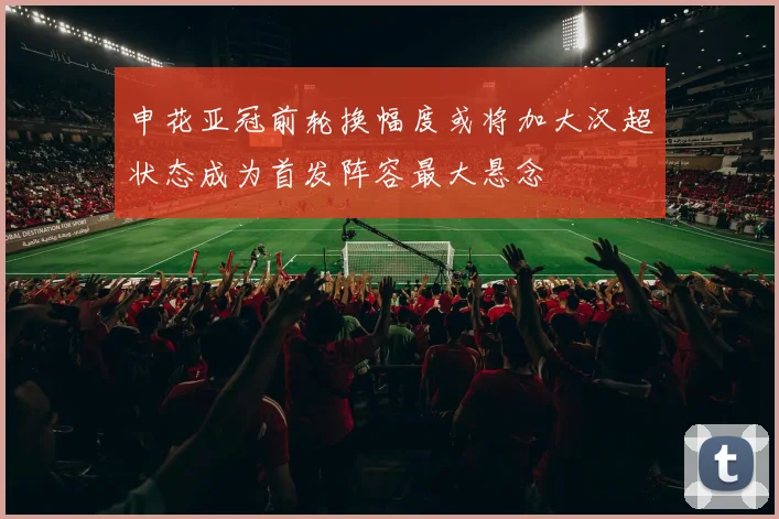 申花亚冠前轮换幅度或将加大汉超状态成为首发阵容最大悬念