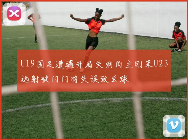 U19国足遭遇开局失利民主刚果U23远射破门门将失误致丢球