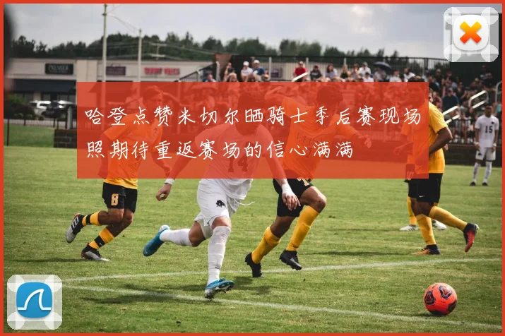 哈登点赞米切尔晒骑士季后赛现场照期待重返赛场的信心满满