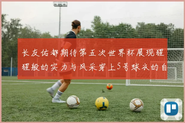长友佑都期待第五次世界杯展现猩猩般的实力与风采穿上5号球衣的自豪感