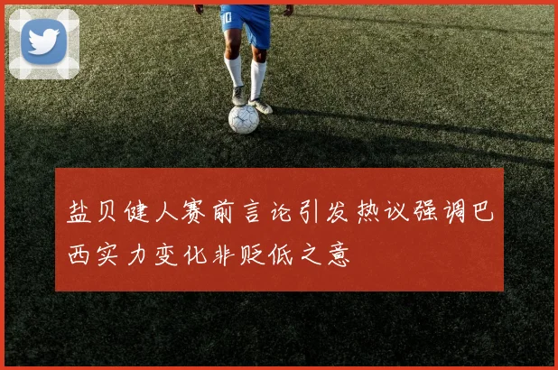 盐贝健人赛前言论引发热议强调巴西实力变化非贬低之意