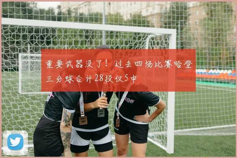 重要武器没了！过去四场比赛哈登三分球合计28投仅5中