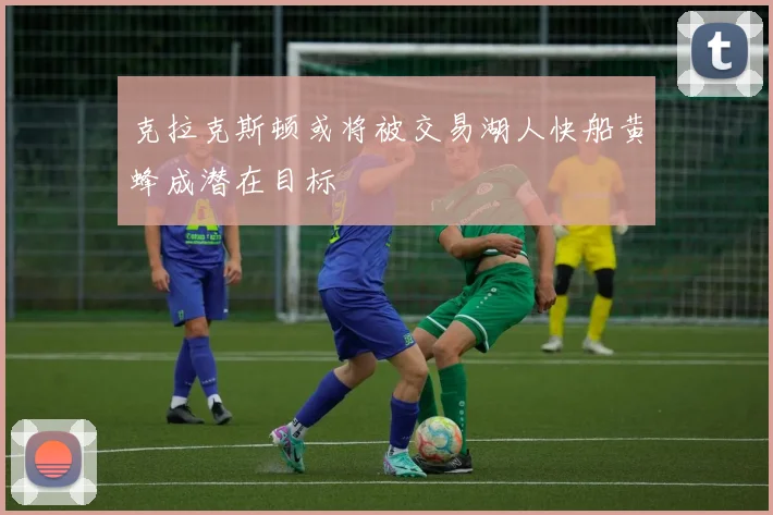 克拉克斯顿或将被交易湖人快船黄蜂成潜在目标