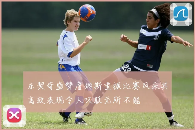 东契奇盛赞詹姆斯重振比赛风采其高效表现令人叹服无所不能