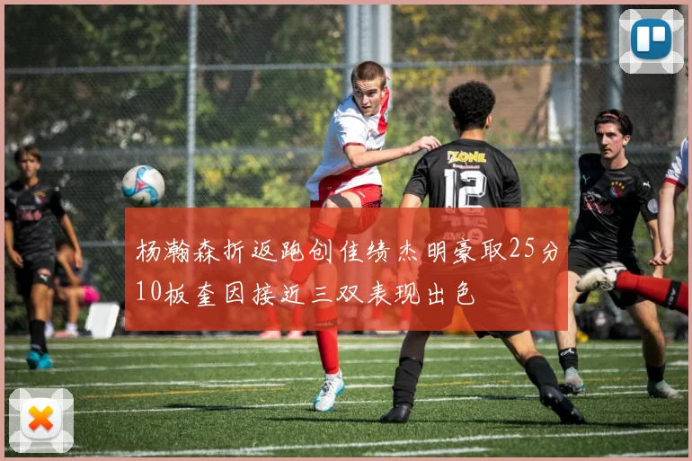 杨瀚森折返跑创佳绩杰明豪取25分10板奎因接近三双表现出色