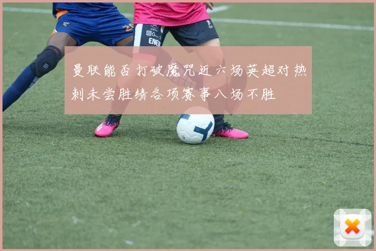 曼联能否打破魔咒近六场英超对热刺未尝胜绩各项赛事八场不胜