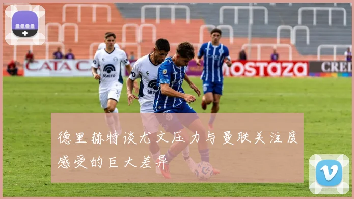 德里赫特谈尤文压力与曼联关注度感受的巨大差异