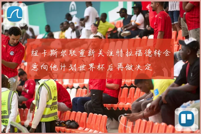 纽卡斯尔联重新关注特拉福德转会意向他计划世界杯后再做决定
