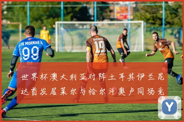 世界杯澳大利亚对阵土耳其伊兰昆达首发居莱尔与恰尔汗奥卢同场竞技