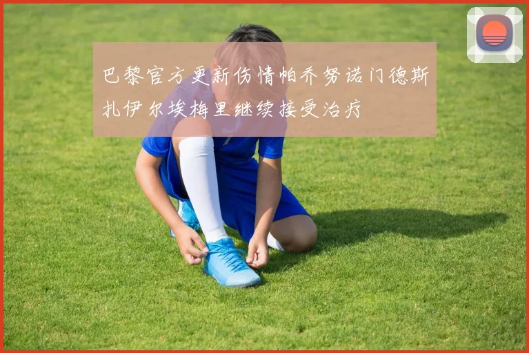 巴黎官方更新伤情帕乔努诺门德斯扎伊尔埃梅里继续接受治疗