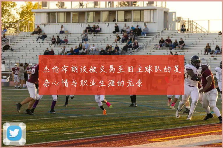 杰伦布朗谈被交易至旧主球队的复杂心情与职业生涯的无奈