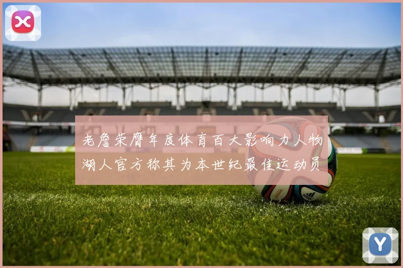 老詹荣膺年度体育百大影响力人物湖人官方称其为本世纪最佳运动员