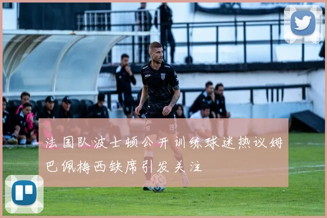法国队波士顿公开训练球迷热议姆巴佩梅西缺席引发关注