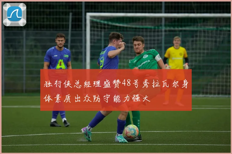 独行侠总经理盛赞48号秀拉瓦尔身体素质出众防守能力强大