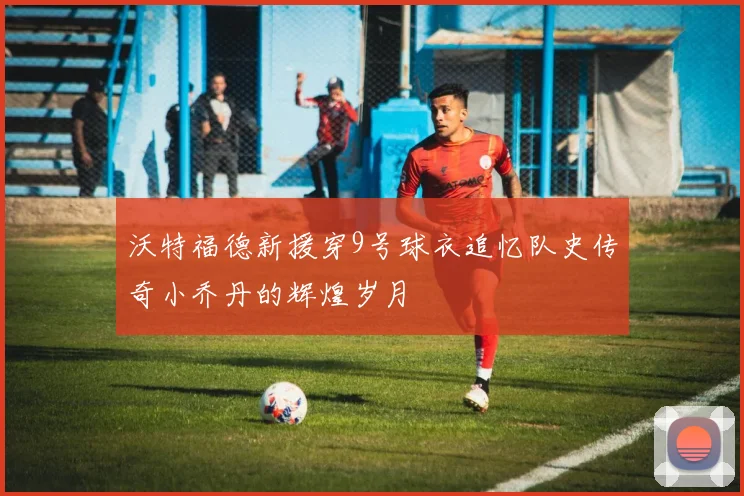 沃特福德新援穿9号球衣追忆队史传奇小乔丹的辉煌岁月