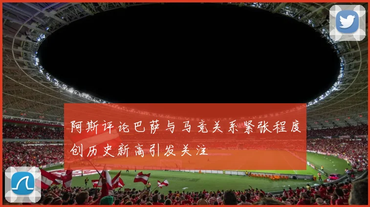 阿斯评论巴萨与马竞关系紧张程度创历史新高引发关注