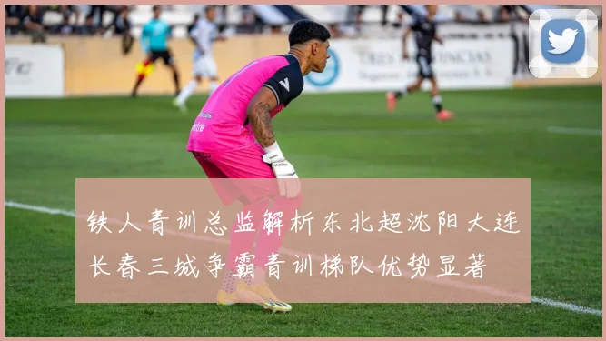 铁人青训总监解析东北超沈阳大连长春三城争霸青训梯队优势显著