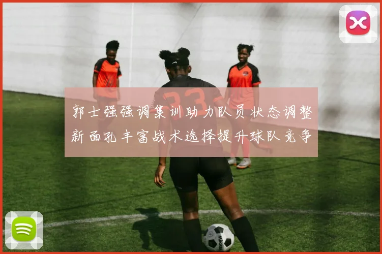郭士强强调集训助力队员状态调整新面孔丰富战术选择提升球队竞争力