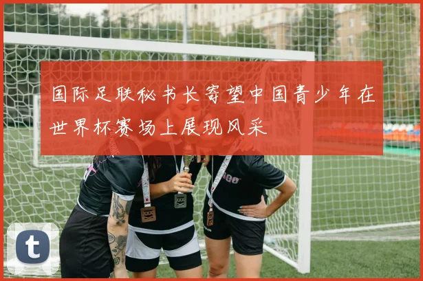 国际足联秘书长寄望中国青少年在世界杯赛场上展现风采