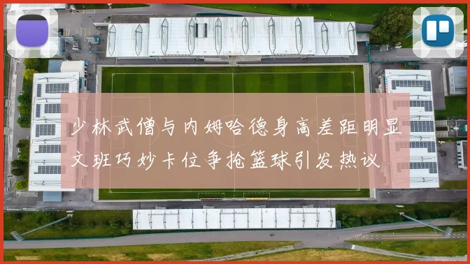 少林武僧与内姆哈德身高差距明显文班巧妙卡位争抢篮球引发热议