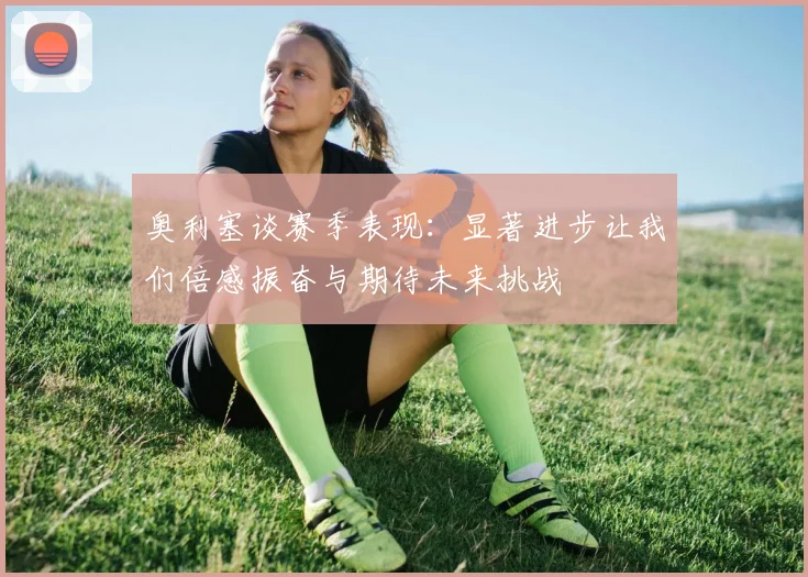 奥利塞谈赛季表现：显著进步让我们倍感振奋与期待未来挑战