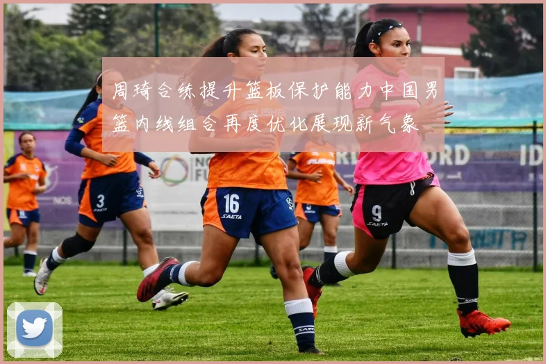 周琦合练提升篮板保护能力中国男篮内线组合再度优化展现新气象