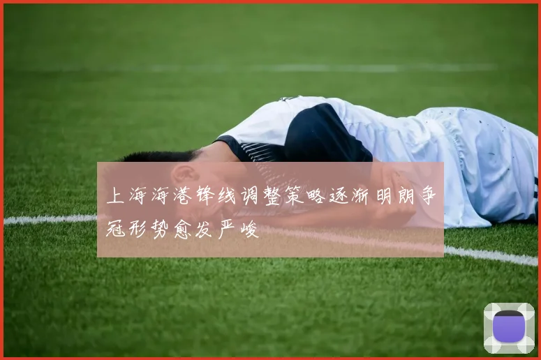 上海海港锋线调整策略逐渐明朗争冠形势愈发严峻