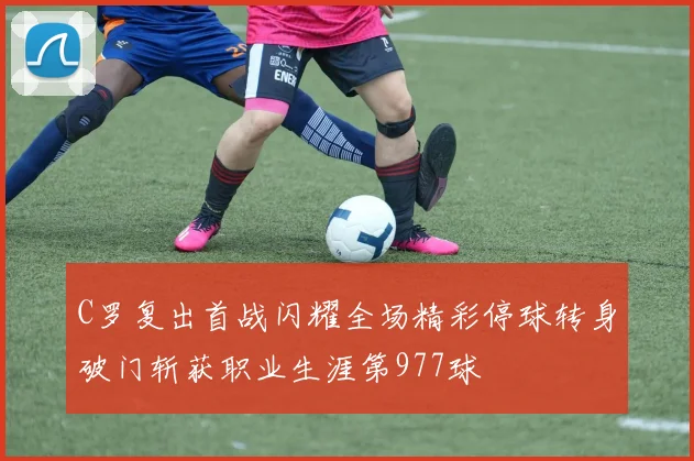 C罗复出首战闪耀全场精彩停球转身破门斩获职业生涯第977球
